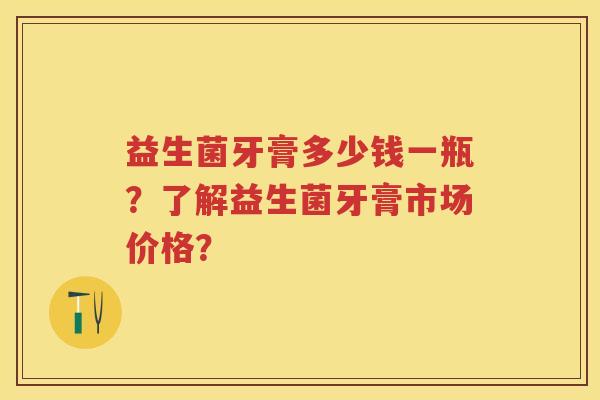 益生菌牙膏多少钱一瓶?了解益生菌牙膏市场价格? 益生菌牙膏多少钱一瓶?了解益生菌牙膏市场价格?