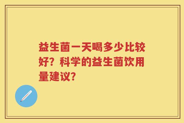 益生菌一天喝多少比较好?科学的益生菌饮用量建议? 益生菌一天喝多少比较好?科学的益生菌饮用量建议?
