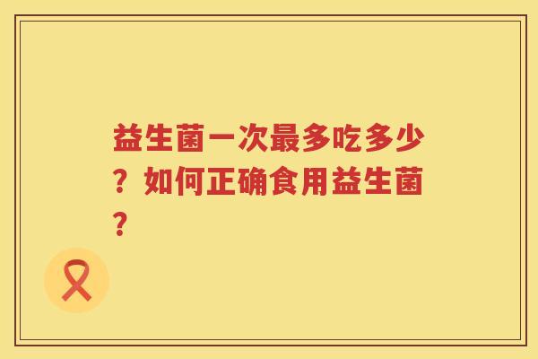 益生菌一次多吃多少?如何正确食用益生菌? 益生菌一次多吃多少?如何正确食用益生菌?
