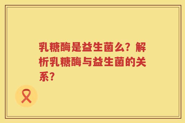 乳糖酶是益生菌么?解析乳糖酶与益生菌的关系? 乳糖酶是益生菌么?解析乳糖酶与益生菌的关系?