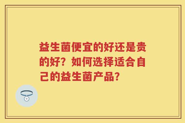 益生菌便宜的好还是贵的好?如何选择适合自己的益生菌产品? 益生菌便宜的好还是贵的好?如何选择适合自己的益生菌产品?