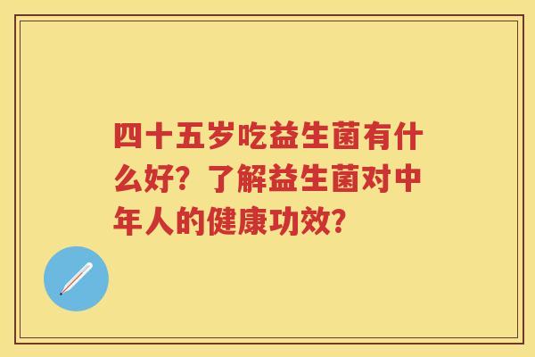 四十五岁吃益生菌有什么好?了解益生菌对中年人的健康功效? 四十五岁吃益生菌有什么好?了解益生菌对中年人的健康功效?