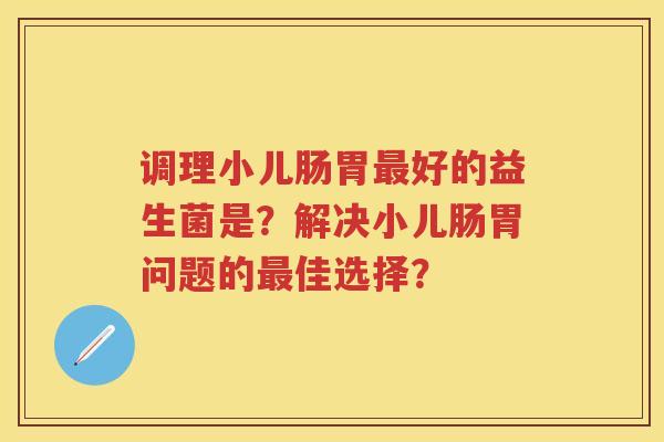 调理小儿肠胃好的益生菌是?解决小儿肠胃问题的佳选择? 调理小儿肠胃好的益生菌是?解决小儿肠胃问题的佳选择?