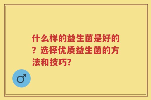 什么样的益生菌是好的?选择优质益生菌的方法和技巧? 什么样的益生菌是好的?选择优质益生菌的方法和技巧?