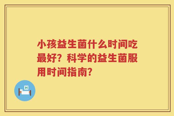 小孩益生菌什么时间吃好？科学的益生菌服用时间指南？