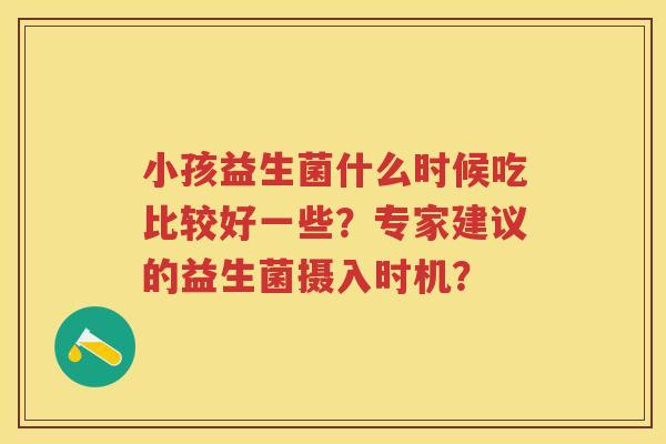 小孩益生菌什么时候吃比较好一些？专家建议的益生菌摄入时机？