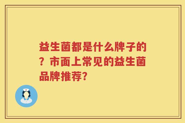 益生菌都是什么牌子的?市面上常见的益生菌品牌推荐? 益生菌都是什么牌子的?市面上常见的益生菌品牌推荐?