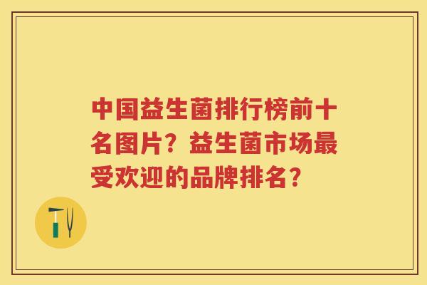 中国益生菌排行榜前十名图片？益生菌市场受欢迎的品牌排名？