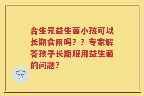 合生元益生菌小孩可以长期食用吗？？专家解答孩子长期服用益生菌的问题？