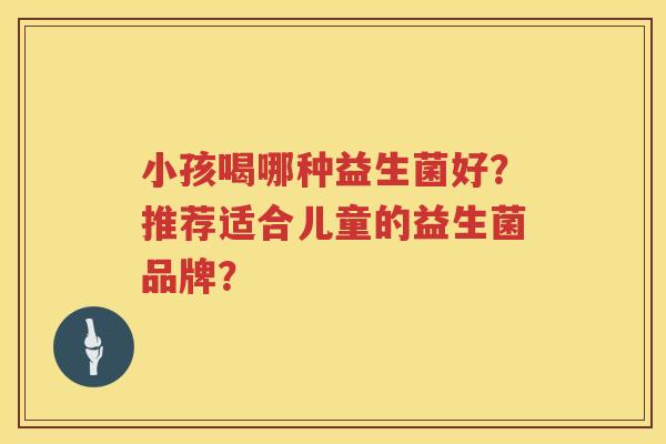 小孩喝哪种益生菌好?推荐适合儿童的益生菌品牌? 小孩喝哪种益生菌好?推荐适合儿童的益生菌品牌?