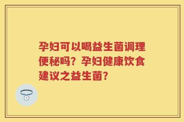 孕妇可以喝益生菌调理吗？孕妇健康饮食建议之益生菌？