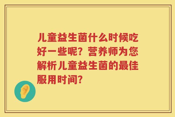 儿童益生菌什么时候吃好一些呢？营养师为您解析儿童益生菌的佳服用时间？