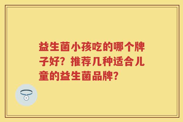 益生菌小孩吃的哪个牌子好？推荐几种适合儿童的益生菌品牌？