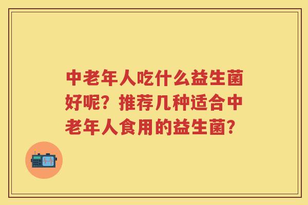 中老年人吃什么益生菌好呢？推荐几种适合中老年人食用的益生菌？