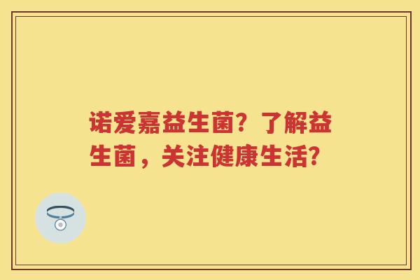 诺爱嘉益生菌?了解益生菌,关注健康生活? 诺爱嘉益生菌?了解益生菌,关注健康生活?