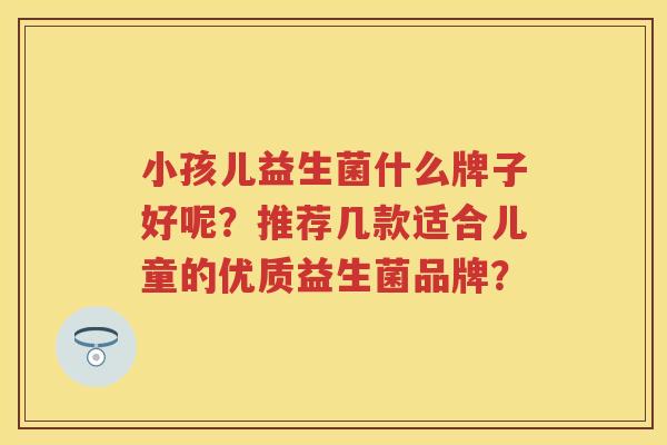 小孩儿益生菌什么牌子好呢?推荐几款适合儿童的优质益生菌品牌? 小孩儿益生菌什么牌子好呢?推荐几款适合儿童的优质益生菌品牌?