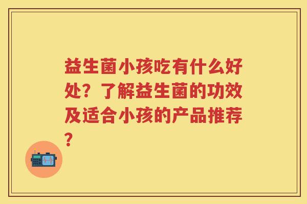 益生菌小孩吃有什么好处？了解益生菌的功效及适合小孩的产品推荐？