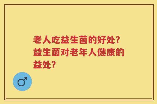 老人吃益生菌的好处?益生菌对老年人健康的益处? 老人吃益生菌的好处?益生菌对老年人健康的益处?