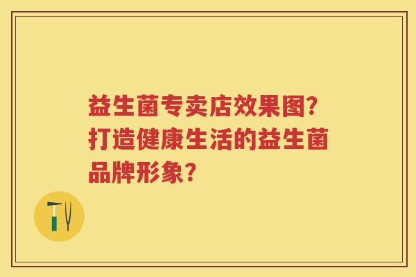 益生菌专卖店效果图?打造健康生活的益生菌品牌形象? 益生菌专卖店效果图?打造健康生活的益生菌品牌形象?