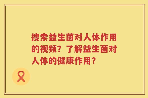 搜索益生菌对人体作用的视频？了解益生菌对人体的健康作用？