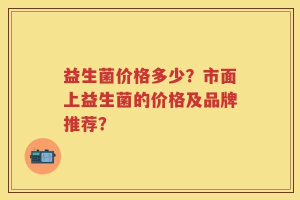 益生菌价格多少？市面上益生菌的价格及品牌推荐？