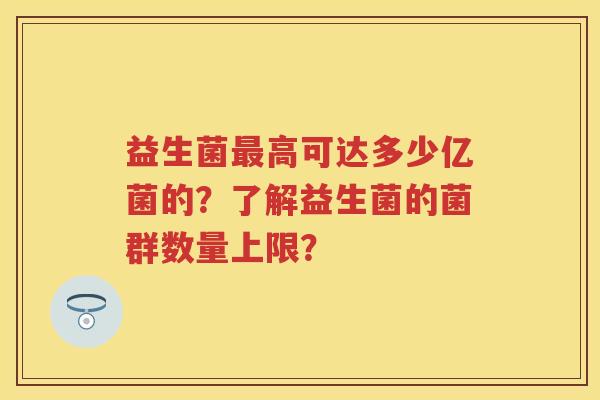 益生菌高可达多少亿菌的?了解益生菌的菌群数量上限? 益生菌高可达多少亿菌的?了解益生菌的菌群数量上限?