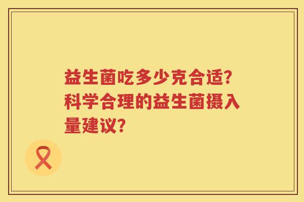 益生菌吃多少克合适?科学合理的益生菌摄入量建议? 益生菌吃多少克合适?科学合理的益生菌摄入量建议?
