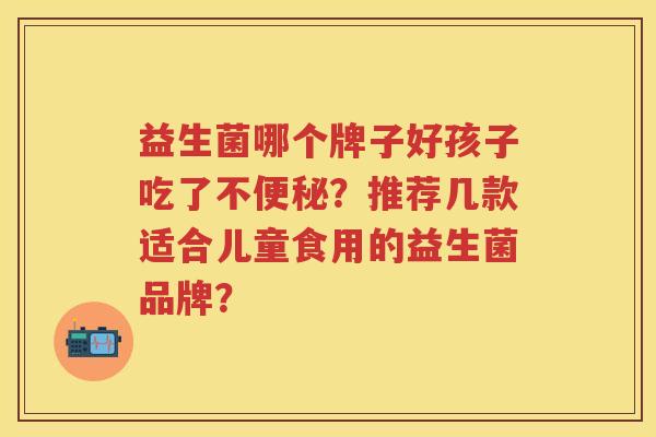 益生菌哪个牌子好孩子吃了不?推荐几款适合儿童食用的益生菌品牌? 益生菌哪个牌子好孩子吃了不?推荐几款适合儿童食用的益生菌品牌?