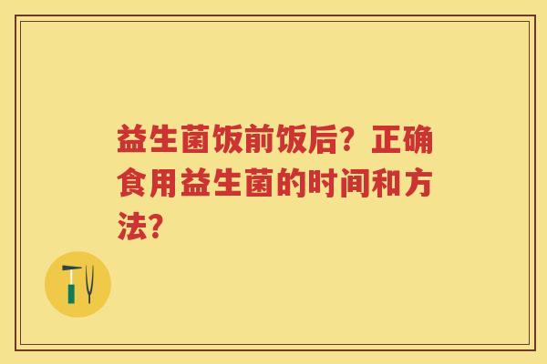 益生菌饭前饭后?正确食用益生菌的时间和方法? 益生菌饭前饭后?正确食用益生菌的时间和方法?