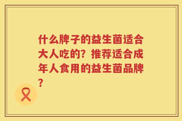 什么牌子的益生菌适合大人吃的?推荐适合成年人食用的益生菌品牌? 什么牌子的益生菌适合大人吃的?推荐适合成年人食用的益生菌品牌?
