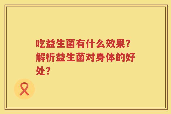 吃益生菌有什么效果?解析益生菌对身体的好处? 吃益生菌有什么效果?解析益生菌对身体的好处?
