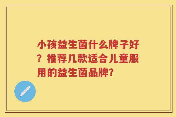 小孩益生菌什么牌子好?推荐几款适合儿童服用的益生菌品牌? 小孩益生菌什么牌子好?推荐几款适合儿童服用的益生菌品牌?