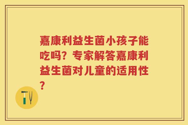 嘉康利益生菌小孩子能吃吗?专家解答嘉康利益生菌对儿童的适用性? 嘉康利益生菌小孩子能吃吗?专家解答嘉康利益生菌对儿童的适用性?