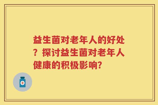益生菌对老年人的好处？探讨益生菌对老年人健康的积极影响？