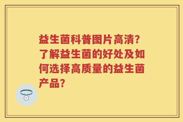 益生菌科普图片高清?了解益生菌的好处及如何选择高质量的益生菌产品? 益生菌科普图片高清?了解益生菌的好处及如何选择高质量的益生菌产品?