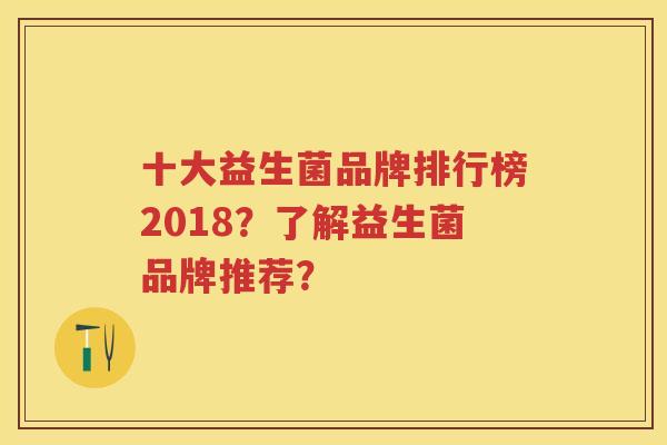 十大益生菌品牌排行榜2018?了解益生菌品牌推荐? 十大益生菌品牌排行榜2018?了解益生菌品牌推荐?