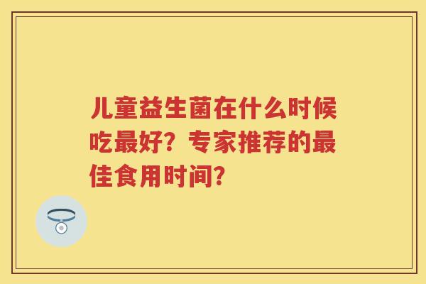儿童益生菌在什么时候吃好?专家推荐的佳食用时间? 儿童益生菌在什么时候吃好?专家推荐的佳食用时间?