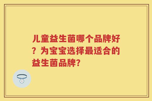 儿童益生菌哪个品牌好?为宝宝选择适合的益生菌品牌? 儿童益生菌哪个品牌好?为宝宝选择适合的益生菌品牌?