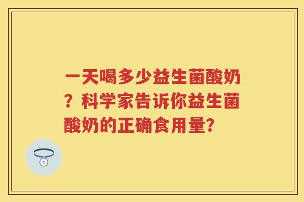 一天喝多少益生菌酸奶?科学家告诉你益生菌酸奶的正确食用量? 一天喝多少益生菌酸奶?科学家告诉你益生菌酸奶的正确食用量?