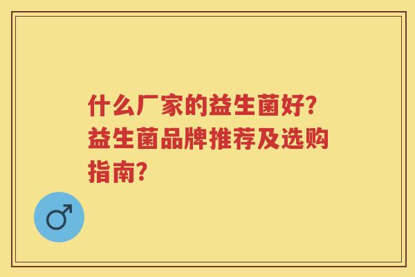 什么厂家的益生菌好?益生菌品牌推荐及选购指南? 什么厂家的益生菌好?益生菌品牌推荐及选购指南?