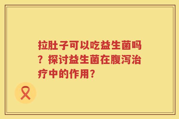 拉肚子可以吃益生菌吗？探讨益生菌在中的作用？