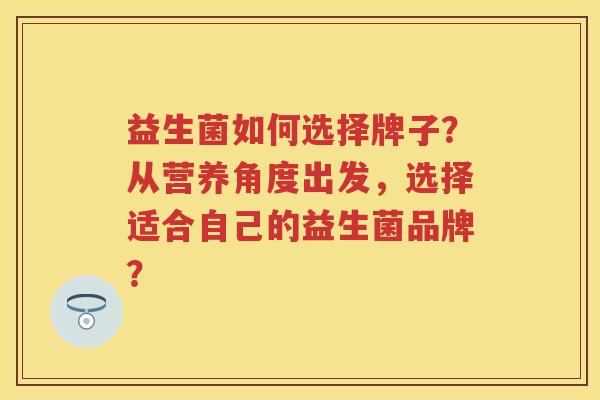 益生菌如何选择牌子？从营养角度出发，选择适合自己的益生菌品牌？