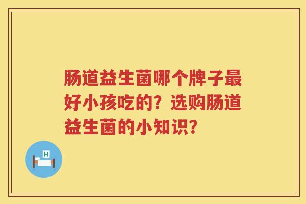 肠道益生菌哪个牌子好小孩吃的?选购肠道益生菌的小知识? 肠道益生菌哪个牌子好小孩吃的?选购肠道益生菌的小知识?
