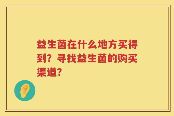 益生菌在什么地方买得到?寻找益生菌的购买渠道? 益生菌在什么地方买得到?寻找益生菌的购买渠道?