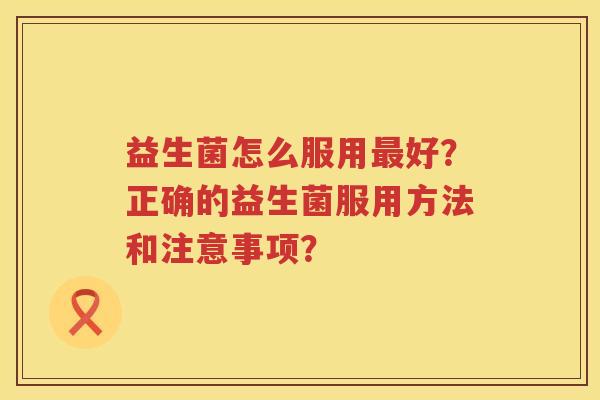 益生菌怎么服用好？正确的益生菌服用方法和注意事项？