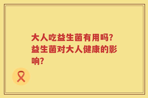 大人吃益生菌有用吗?益生菌对大人健康的影响? 大人吃益生菌有用吗?益生菌对大人健康的影响?