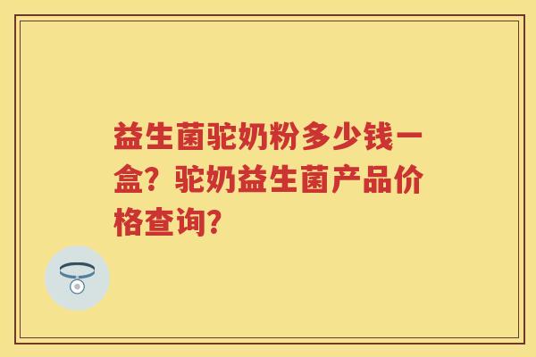 益生菌驼奶粉多少钱一盒？驼奶益生菌产品价格查询？
