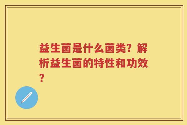 益生菌是什么菌类?解析益生菌的特性和功效? 益生菌是什么菌类?解析益生菌的特性和功效?