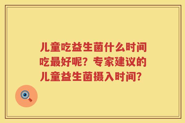 儿童吃益生菌什么时间吃好呢?专家建议的儿童益生菌摄入时间? 儿童吃益生菌什么时间吃好呢?专家建议的儿童益生菌摄入时间?