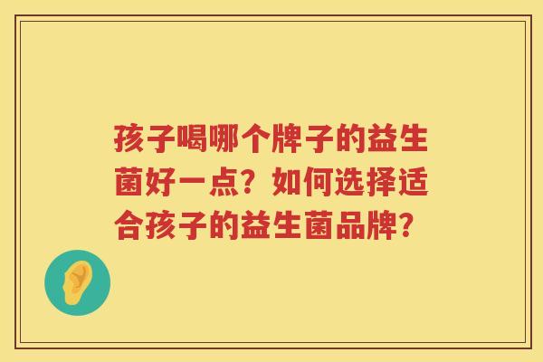 孩子喝哪个牌子的益生菌好一点?如何选择适合孩子的益生菌品牌? 孩子喝哪个牌子的益生菌好一点?如何选择适合孩子的益生菌品牌?